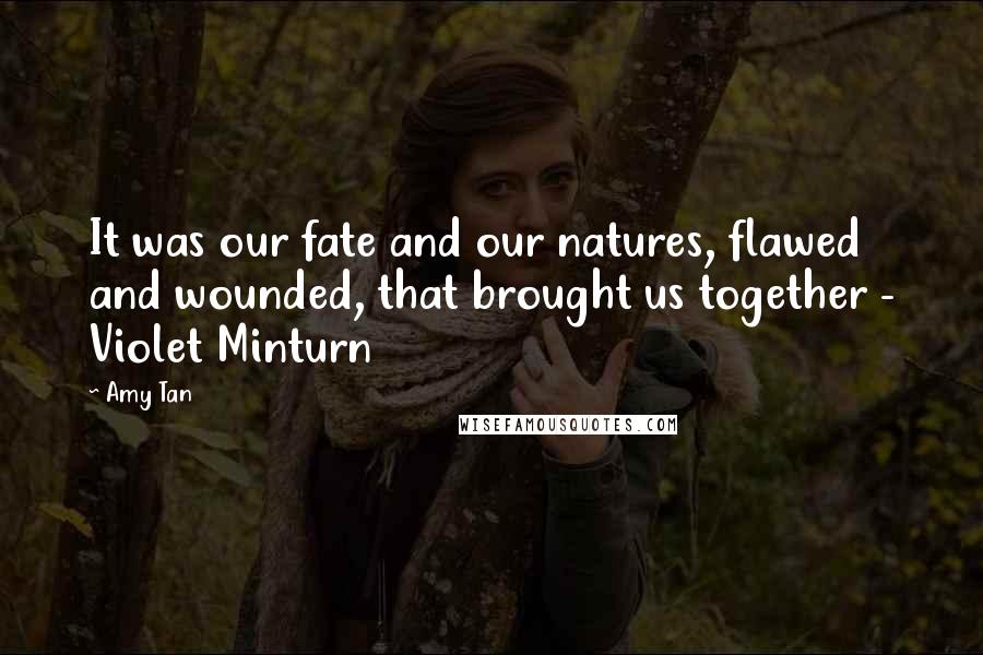 Amy Tan Quotes: It was our fate and our natures, flawed and wounded, that brought us together - Violet Minturn