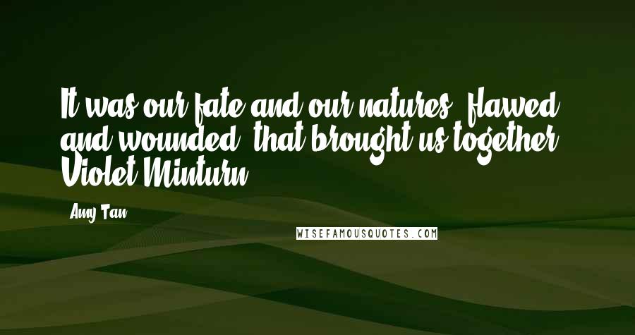 Amy Tan Quotes: It was our fate and our natures, flawed and wounded, that brought us together - Violet Minturn