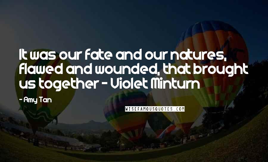 Amy Tan Quotes: It was our fate and our natures, flawed and wounded, that brought us together - Violet Minturn