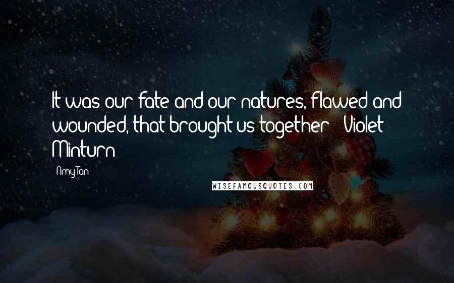 Amy Tan Quotes: It was our fate and our natures, flawed and wounded, that brought us together - Violet Minturn