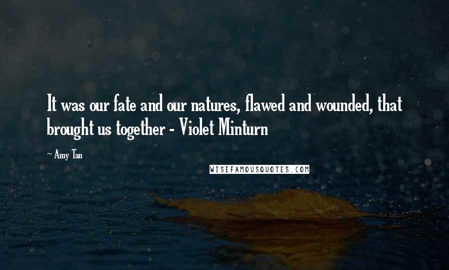 Amy Tan Quotes: It was our fate and our natures, flawed and wounded, that brought us together - Violet Minturn