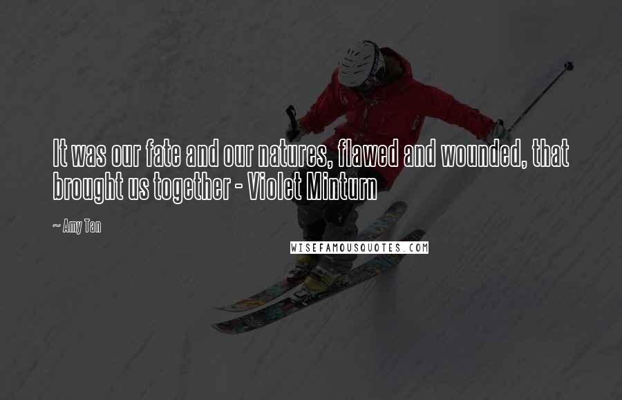 Amy Tan Quotes: It was our fate and our natures, flawed and wounded, that brought us together - Violet Minturn