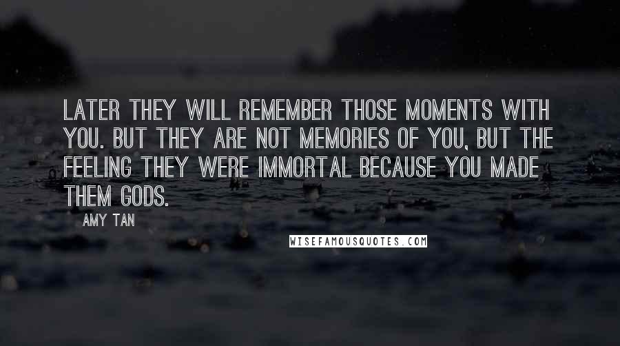 Amy Tan Quotes: Later they will remember those moments with you. But they are not memories of you, but the feeling they were immortal because you made them gods.