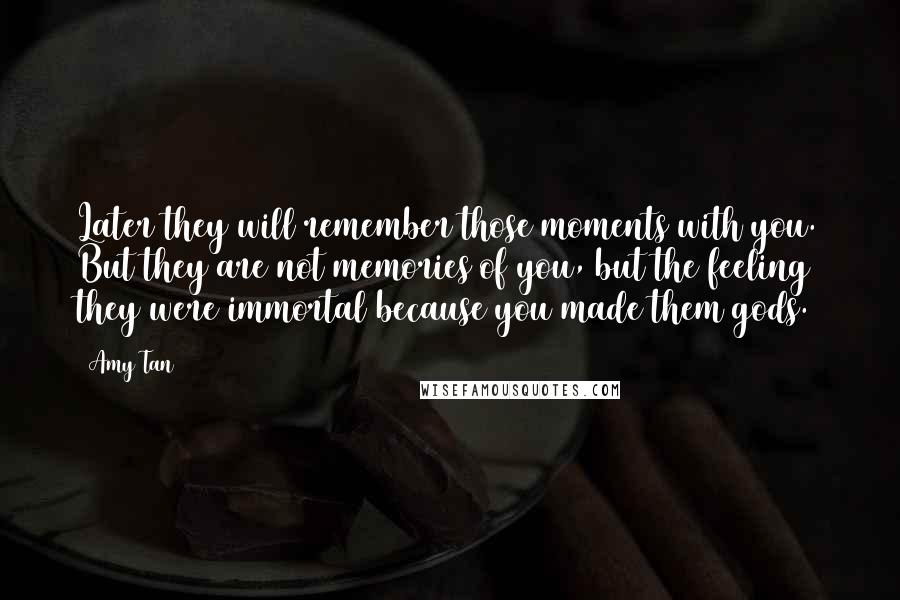 Amy Tan Quotes: Later they will remember those moments with you. But they are not memories of you, but the feeling they were immortal because you made them gods.