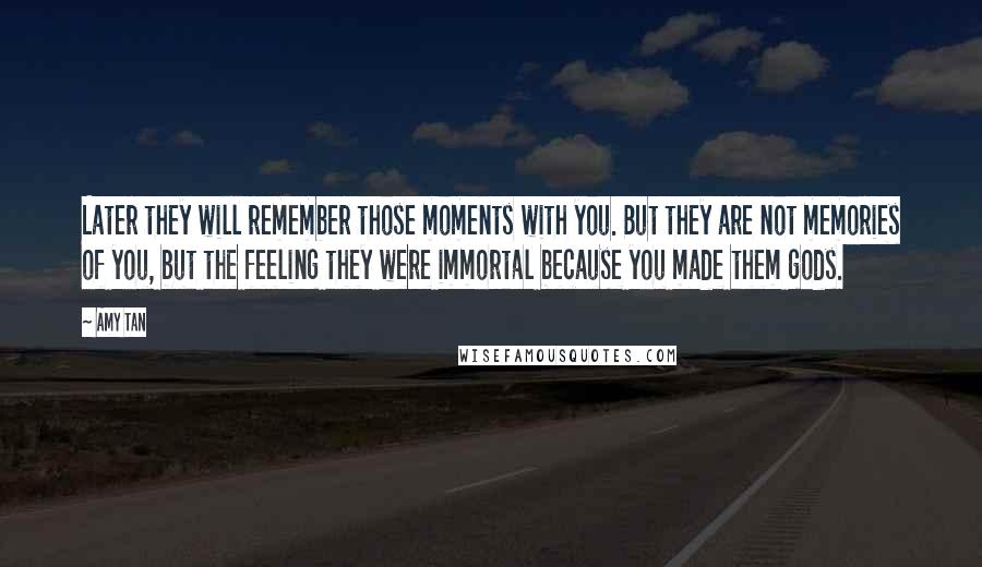 Amy Tan Quotes: Later they will remember those moments with you. But they are not memories of you, but the feeling they were immortal because you made them gods.