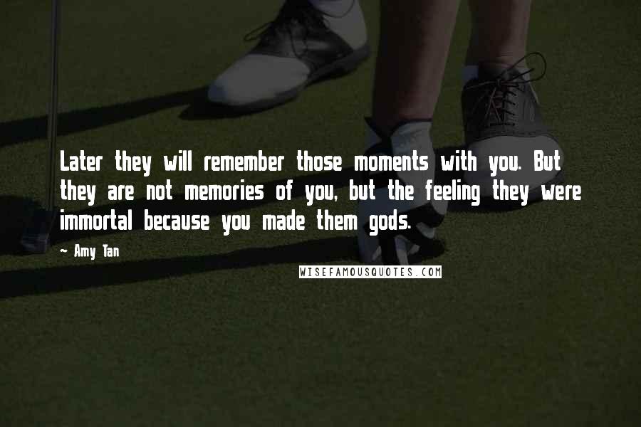 Amy Tan Quotes: Later they will remember those moments with you. But they are not memories of you, but the feeling they were immortal because you made them gods.