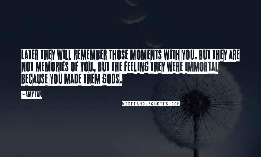 Amy Tan Quotes: Later they will remember those moments with you. But they are not memories of you, but the feeling they were immortal because you made them gods.