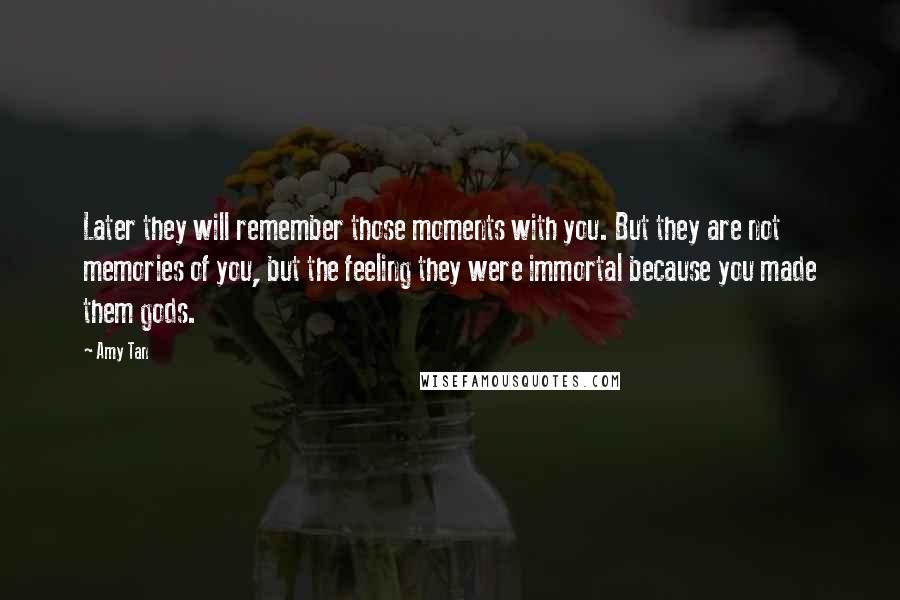 Amy Tan Quotes: Later they will remember those moments with you. But they are not memories of you, but the feeling they were immortal because you made them gods.