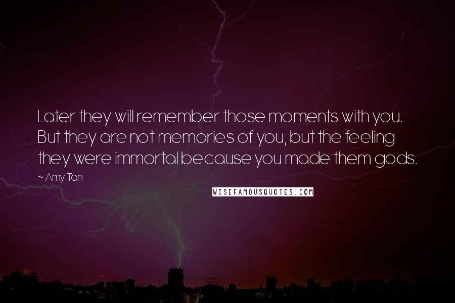 Amy Tan Quotes: Later they will remember those moments with you. But they are not memories of you, but the feeling they were immortal because you made them gods.