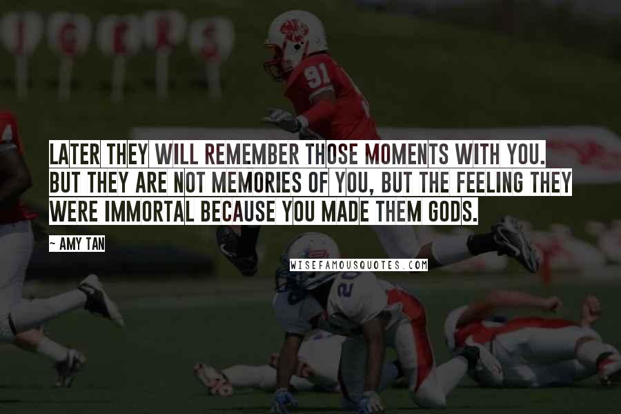 Amy Tan Quotes: Later they will remember those moments with you. But they are not memories of you, but the feeling they were immortal because you made them gods.