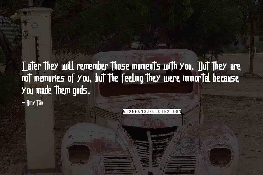 Amy Tan Quotes: Later they will remember those moments with you. But they are not memories of you, but the feeling they were immortal because you made them gods.