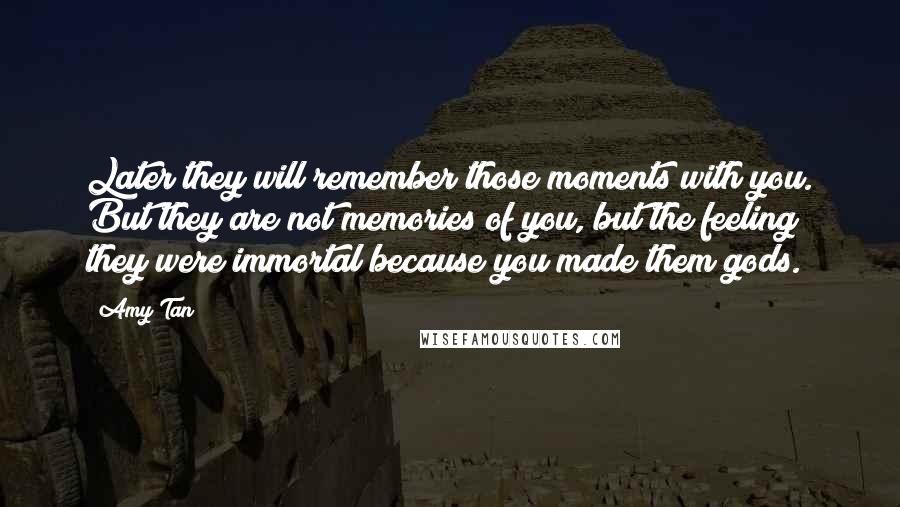 Amy Tan Quotes: Later they will remember those moments with you. But they are not memories of you, but the feeling they were immortal because you made them gods.