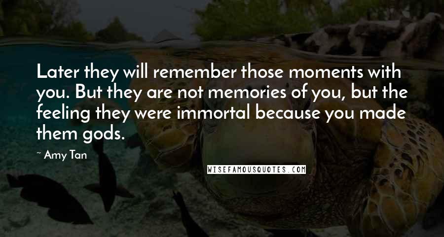 Amy Tan Quotes: Later they will remember those moments with you. But they are not memories of you, but the feeling they were immortal because you made them gods.