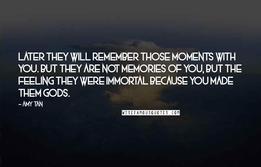 Amy Tan Quotes: Later they will remember those moments with you. But they are not memories of you, but the feeling they were immortal because you made them gods.