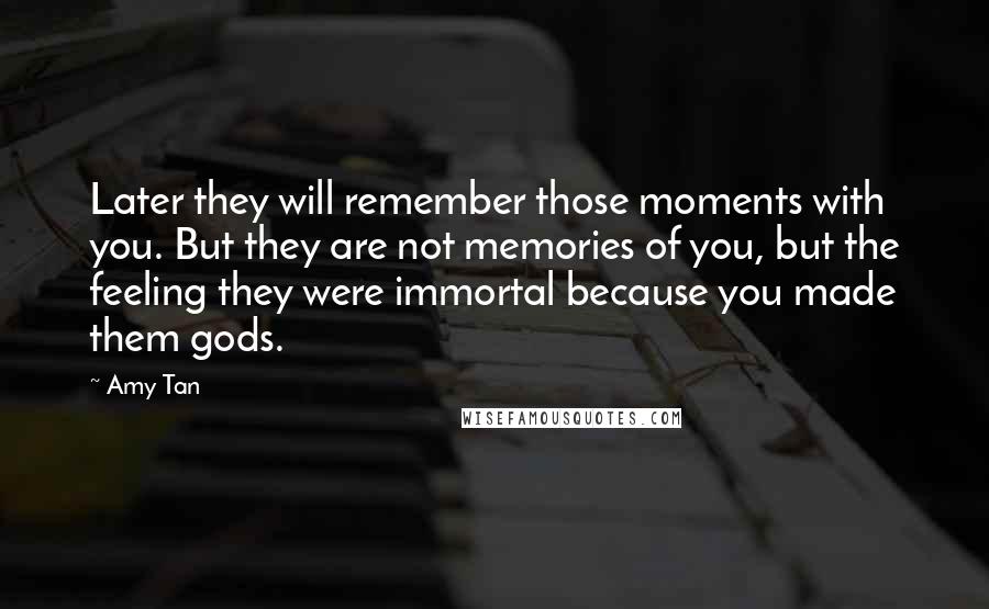 Amy Tan Quotes: Later they will remember those moments with you. But they are not memories of you, but the feeling they were immortal because you made them gods.