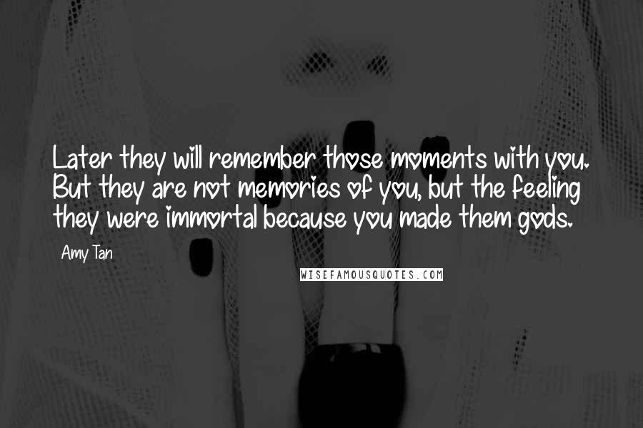 Amy Tan Quotes: Later they will remember those moments with you. But they are not memories of you, but the feeling they were immortal because you made them gods.