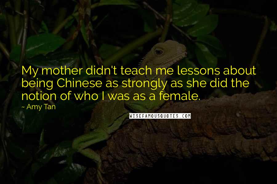 Amy Tan Quotes: My mother didn't teach me lessons about being Chinese as strongly as she did the notion of who I was as a female.