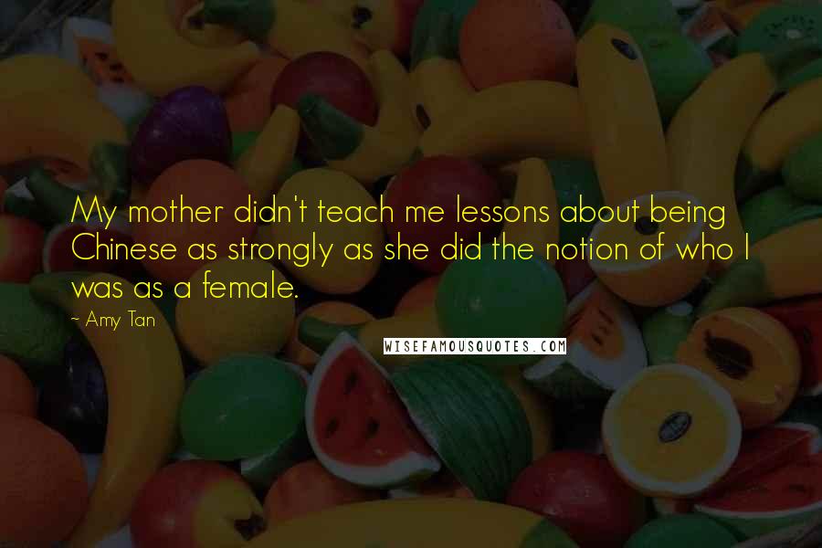 Amy Tan Quotes: My mother didn't teach me lessons about being Chinese as strongly as she did the notion of who I was as a female.