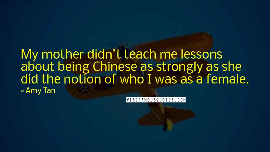 Amy Tan Quotes: My mother didn't teach me lessons about being Chinese as strongly as she did the notion of who I was as a female.