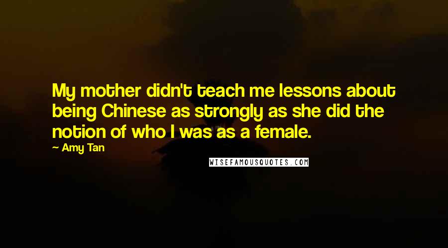 Amy Tan Quotes: My mother didn't teach me lessons about being Chinese as strongly as she did the notion of who I was as a female.