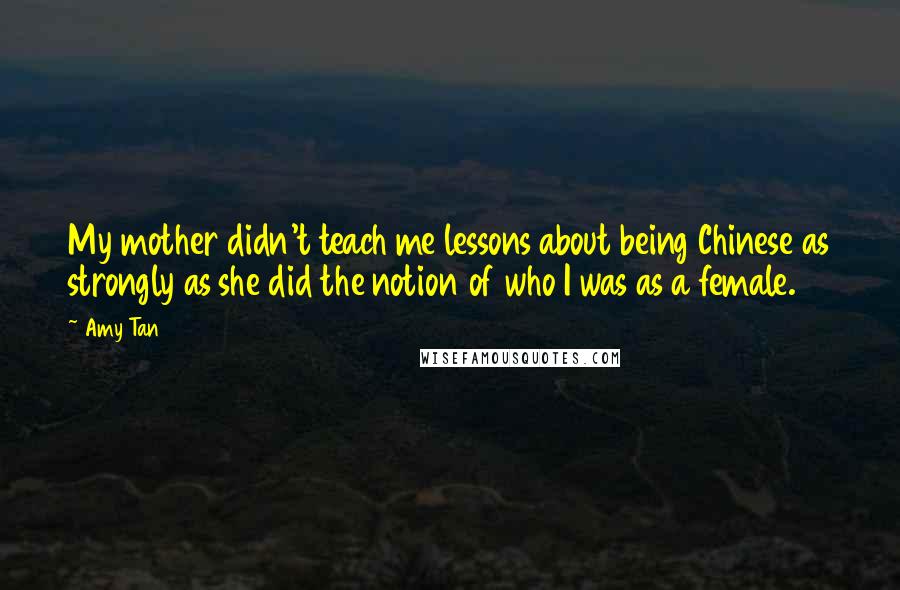 Amy Tan Quotes: My mother didn't teach me lessons about being Chinese as strongly as she did the notion of who I was as a female.