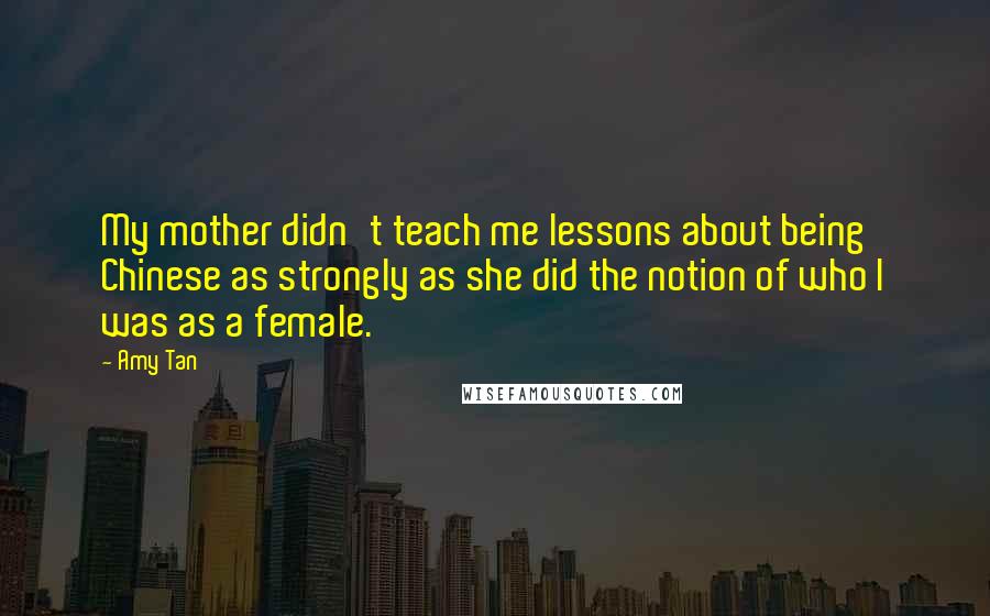 Amy Tan Quotes: My mother didn't teach me lessons about being Chinese as strongly as she did the notion of who I was as a female.