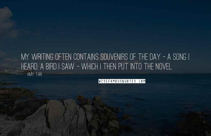 Amy Tan Quotes: My writing often contains souvenirs of the day - a song I heard, a bird I saw - which I then put into the novel.