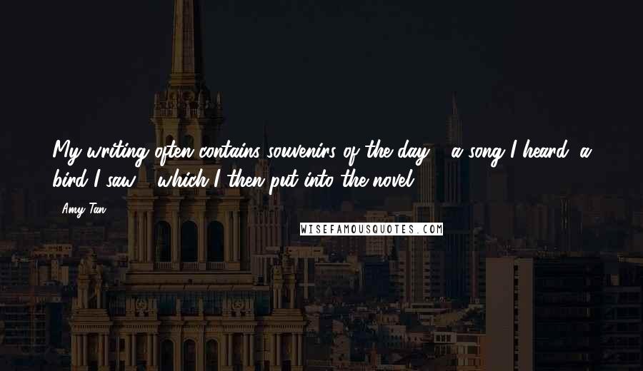 Amy Tan Quotes: My writing often contains souvenirs of the day - a song I heard, a bird I saw - which I then put into the novel.