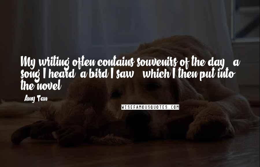 Amy Tan Quotes: My writing often contains souvenirs of the day - a song I heard, a bird I saw - which I then put into the novel.