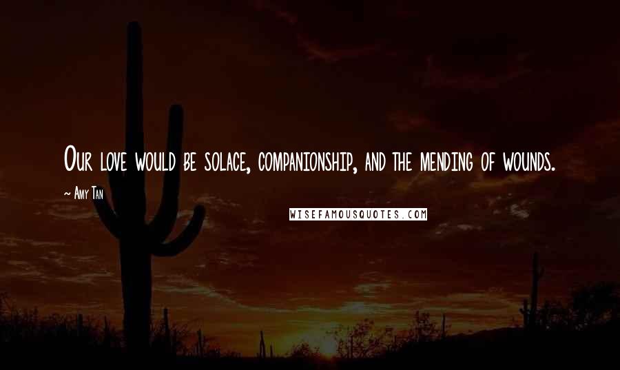 Amy Tan Quotes: Our love would be solace, companionship, and the mending of wounds.