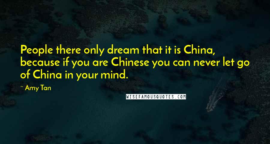 Amy Tan Quotes: People there only dream that it is China, because if you are Chinese you can never let go of China in your mind.