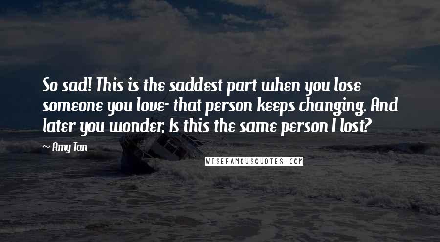 Amy Tan Quotes: So sad! This is the saddest part when you lose someone you love- that person keeps changing. And later you wonder, Is this the same person I lost?