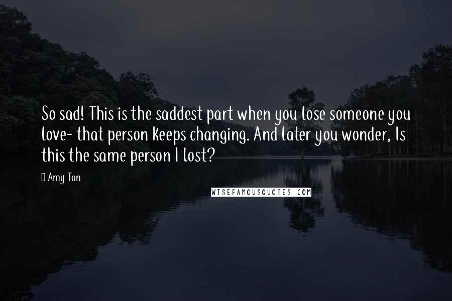 Amy Tan Quotes: So sad! This is the saddest part when you lose someone you love- that person keeps changing. And later you wonder, Is this the same person I lost?