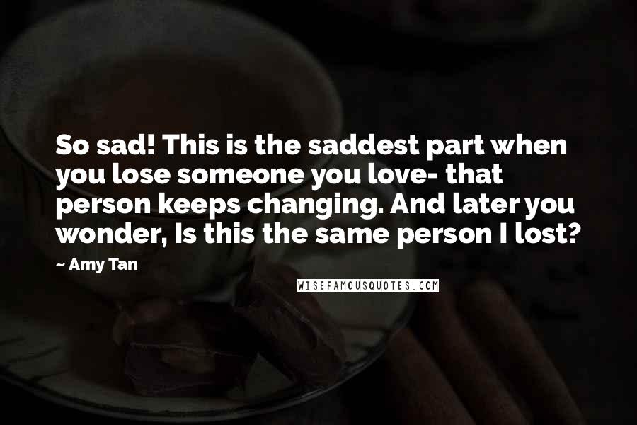 Amy Tan Quotes: So sad! This is the saddest part when you lose someone you love- that person keeps changing. And later you wonder, Is this the same person I lost?