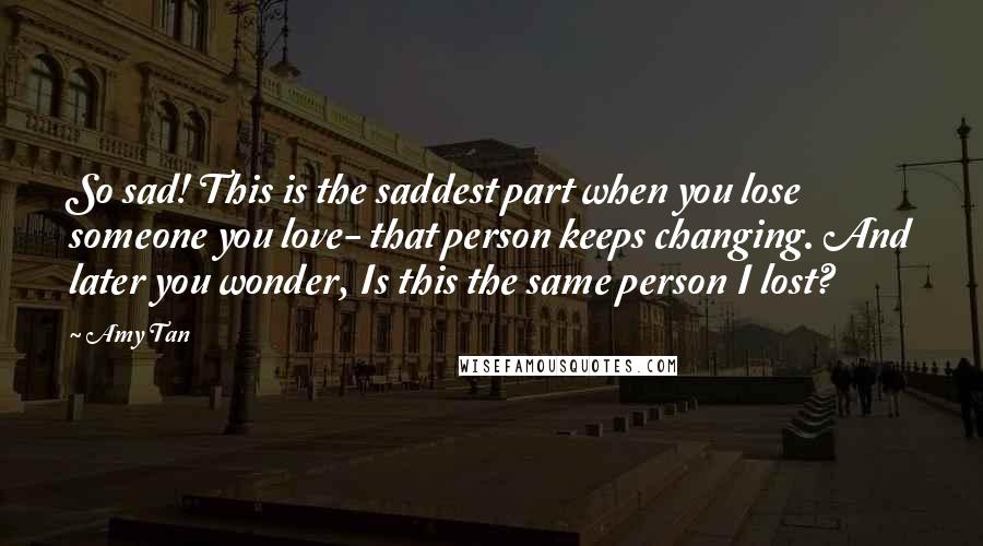 Amy Tan Quotes: So sad! This is the saddest part when you lose someone you love- that person keeps changing. And later you wonder, Is this the same person I lost?