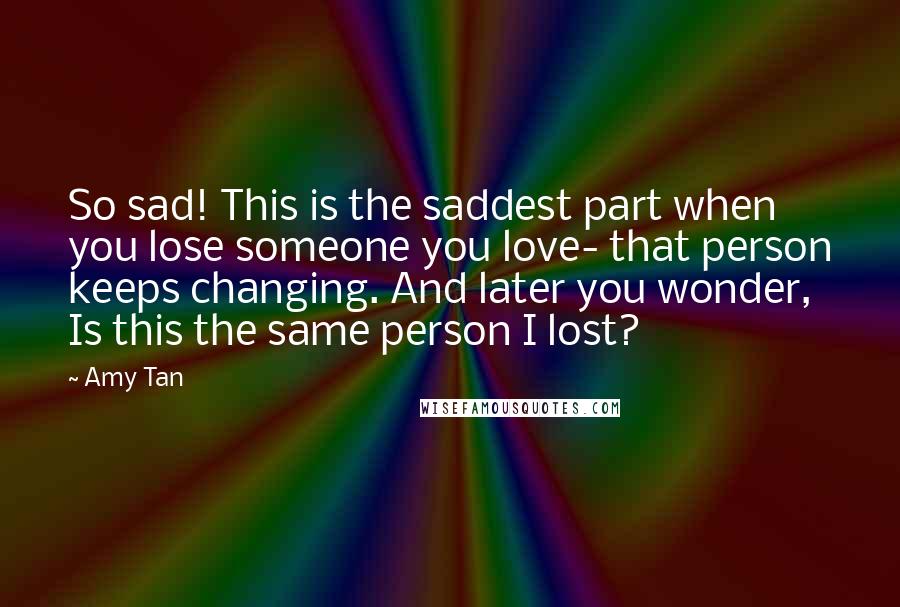 Amy Tan Quotes: So sad! This is the saddest part when you lose someone you love- that person keeps changing. And later you wonder, Is this the same person I lost?