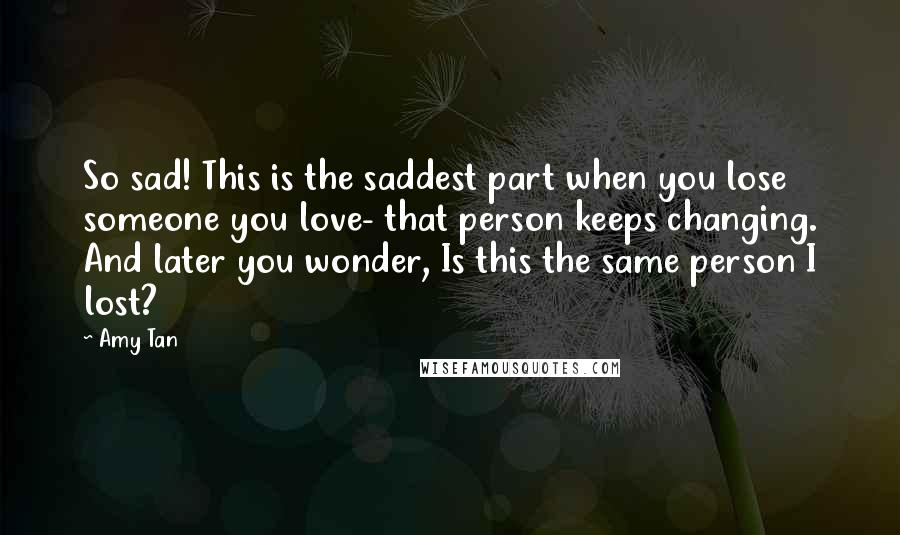 Amy Tan Quotes: So sad! This is the saddest part when you lose someone you love- that person keeps changing. And later you wonder, Is this the same person I lost?