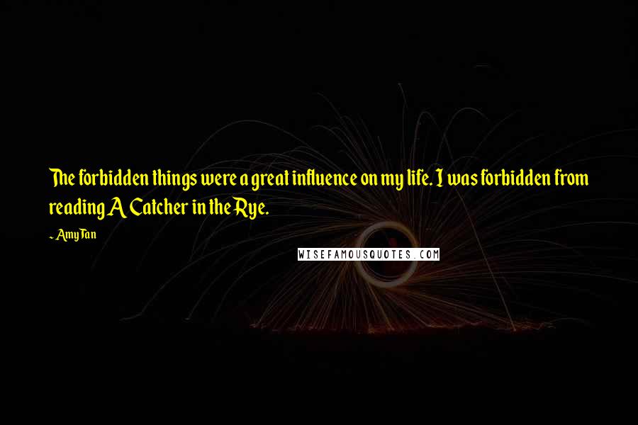 Amy Tan Quotes: The forbidden things were a great influence on my life. I was forbidden from reading A Catcher in the Rye.