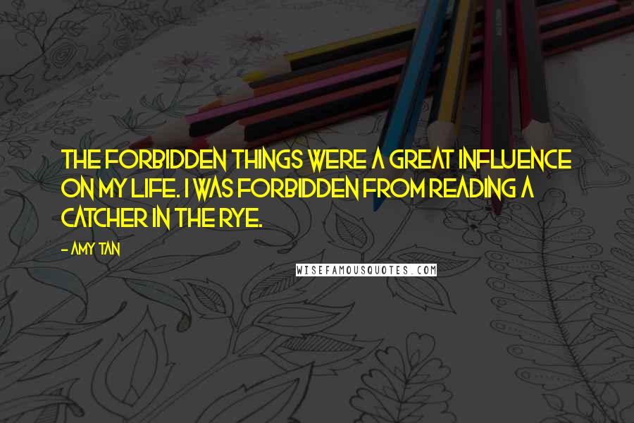 Amy Tan Quotes: The forbidden things were a great influence on my life. I was forbidden from reading A Catcher in the Rye.