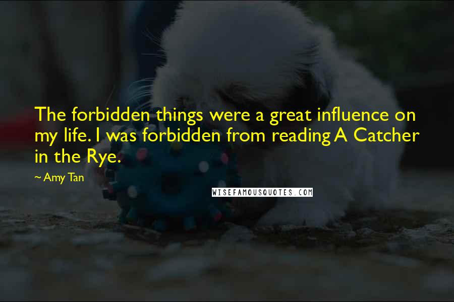 Amy Tan Quotes: The forbidden things were a great influence on my life. I was forbidden from reading A Catcher in the Rye.