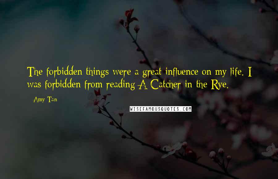 Amy Tan Quotes: The forbidden things were a great influence on my life. I was forbidden from reading A Catcher in the Rye.