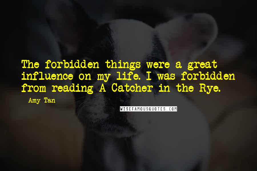 Amy Tan Quotes: The forbidden things were a great influence on my life. I was forbidden from reading A Catcher in the Rye.