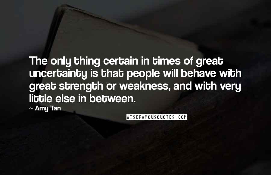 Amy Tan Quotes: The only thing certain in times of great uncertainty is that people will behave with great strength or weakness, and with very little else in between.