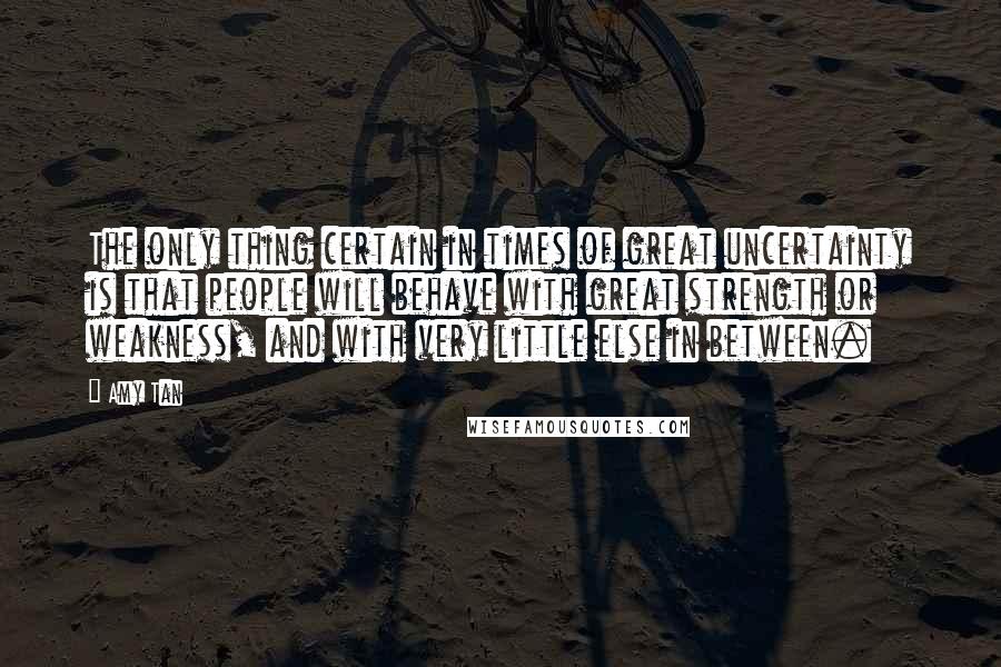 Amy Tan Quotes: The only thing certain in times of great uncertainty is that people will behave with great strength or weakness, and with very little else in between.