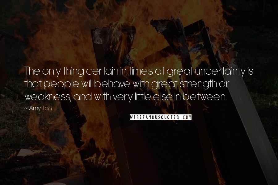 Amy Tan Quotes: The only thing certain in times of great uncertainty is that people will behave with great strength or weakness, and with very little else in between.