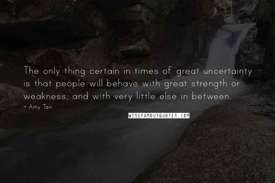 Amy Tan Quotes: The only thing certain in times of great uncertainty is that people will behave with great strength or weakness, and with very little else in between.