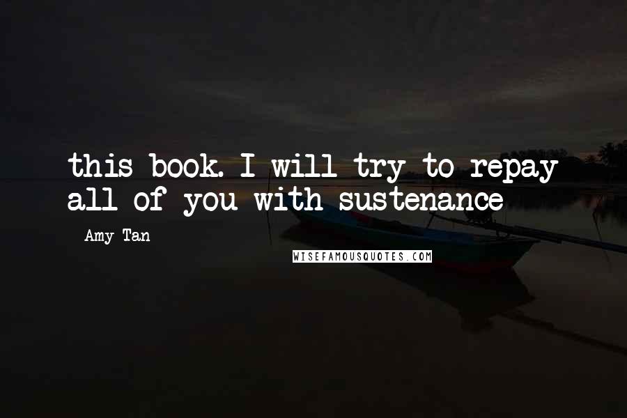 Amy Tan Quotes: this book. I will try to repay all of you with sustenance
