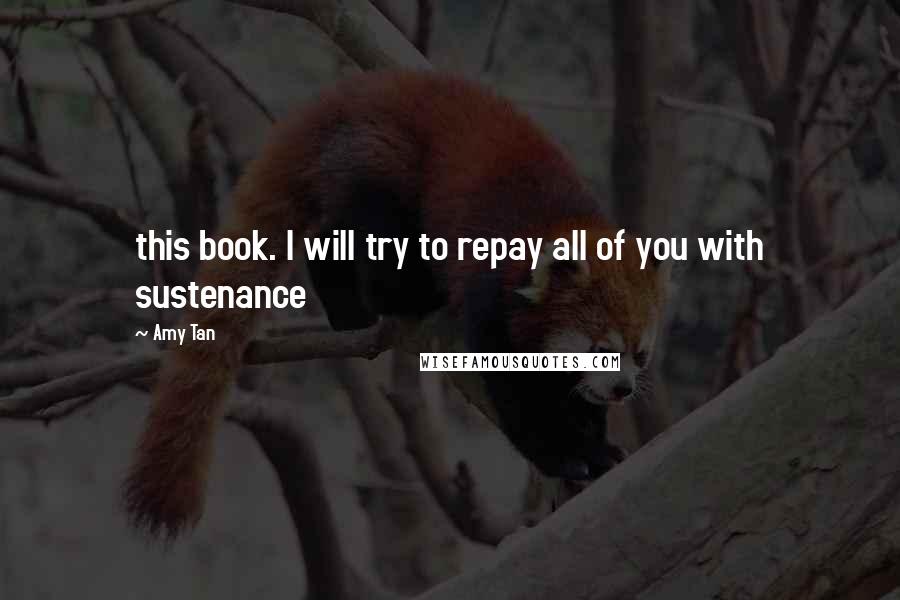 Amy Tan Quotes: this book. I will try to repay all of you with sustenance