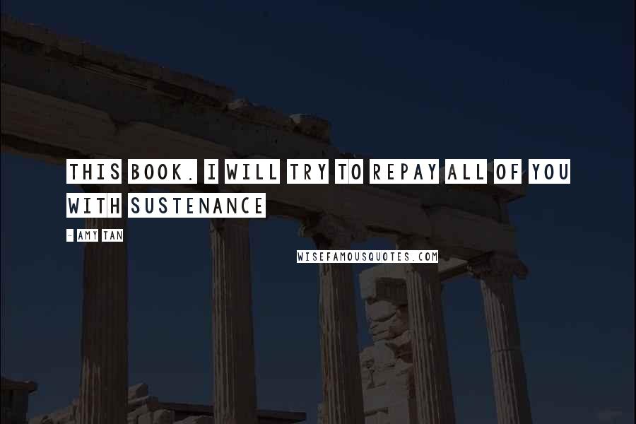 Amy Tan Quotes: this book. I will try to repay all of you with sustenance