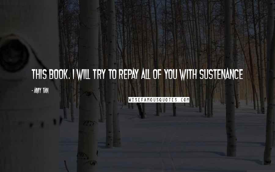Amy Tan Quotes: this book. I will try to repay all of you with sustenance